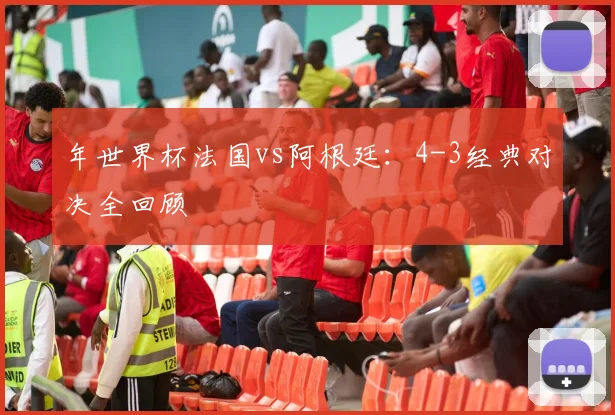 年世界杯法国vs阿根廷：4-3经典对决全回顾