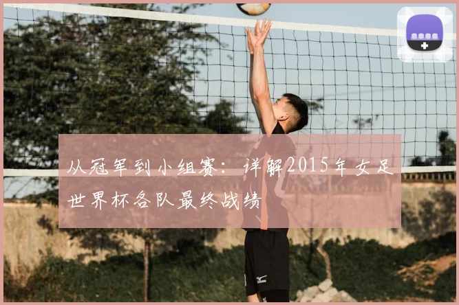 从冠军到小组赛：详解2015年女足世界杯各队最终战绩