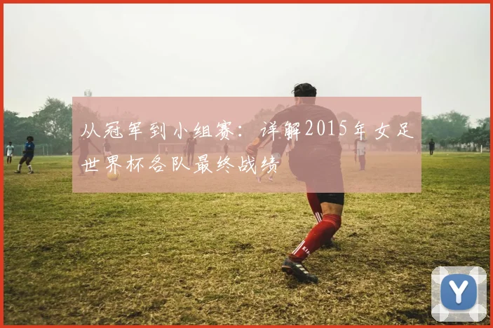 从冠军到小组赛：详解2015年女足世界杯各队最终战绩