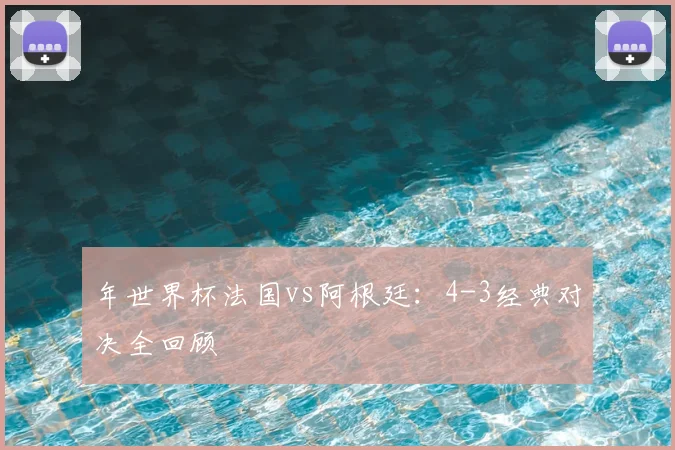 年世界杯法国vs阿根廷：4-3经典对决全回顾