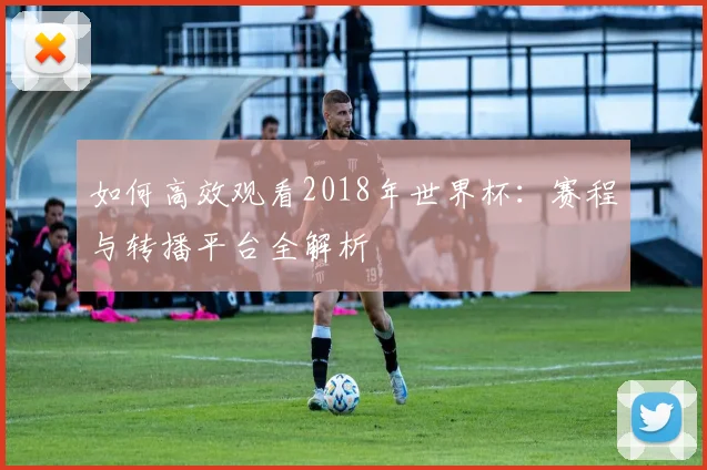 如何高效观看2018年世界杯:赛程与转播平台全解析