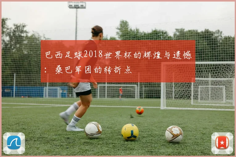 巴西足球2018世界杯的辉煌与遗憾：桑巴军团的转折点