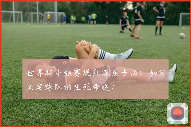 世界杯小组赛规则深度专访:如何决定球队的生死命运?