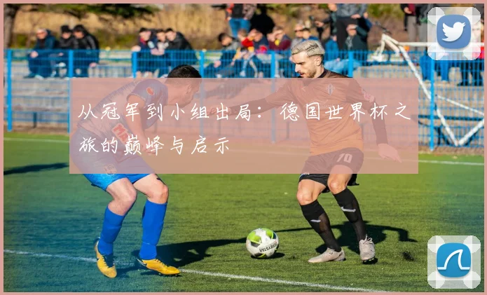 从冠军到小组出局：德国世界杯之旅的巅峰与启示