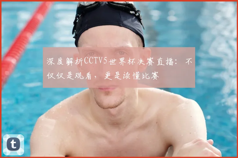 深度解析CCTV5世界杯决赛直播：不仅仅是观看，更是读懂比赛